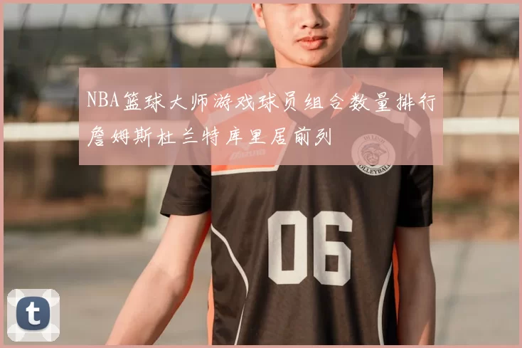 NBA篮球大师游戏球员组合数量排行詹姆斯杜兰特库里居前列