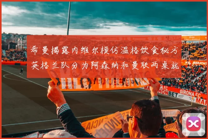 希曼揭露内维尔模仿温格饮食秘方英格兰队分为阿森纳和曼联两桌就餐