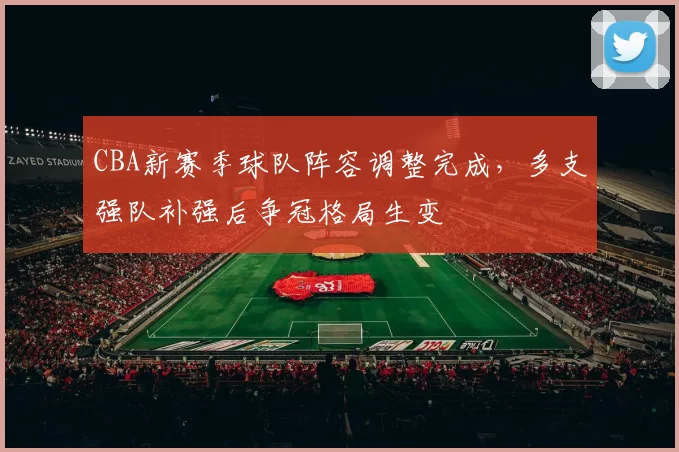 CBA新赛季球队阵容调整完成，多支强队补强后争冠格局生变