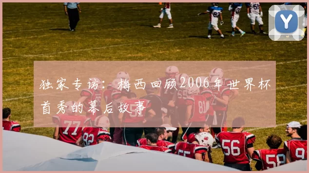 独家专访:梅西回顾2006年世界杯首秀的幕后故事