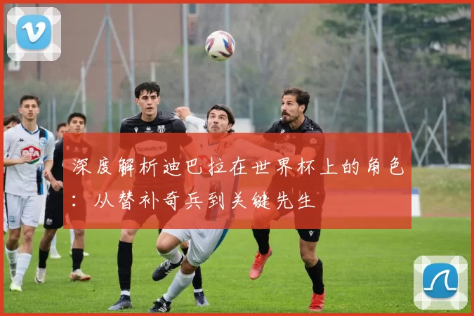 深度解析迪巴拉在世界杯上的角色：从替补奇兵到关键先生