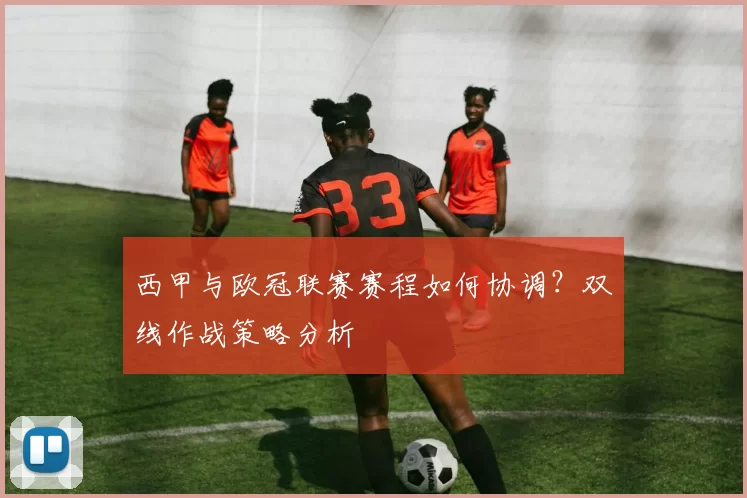 西甲与欧冠联赛赛程如何协调？双线作战策略分析