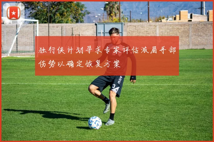 独行侠计划寻求专家评估浓眉手部伤势以确定恢复方案
