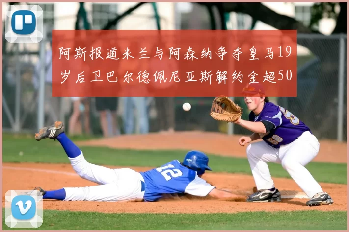 阿斯报道米兰与阿森纳争夺皇马19岁后卫巴尔德佩尼亚斯解约金超5000万