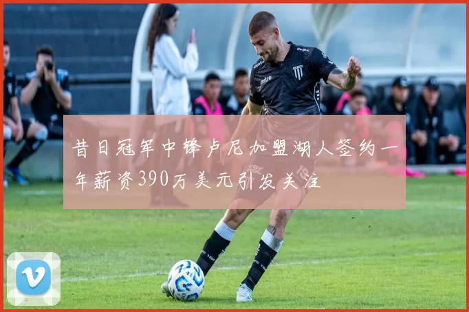 昔日冠军中锋卢尼加盟湖人签约一年薪资390万美元引发关注
