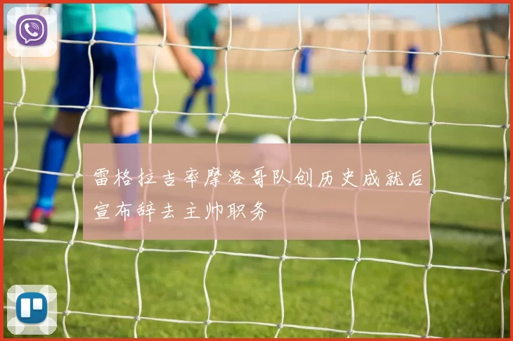 雷格拉吉率摩洛哥队创历史成就后宣布辞去主帅职务