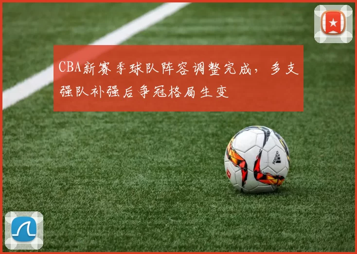 CBA新赛季球队阵容调整完成，多支强队补强后争冠格局生变