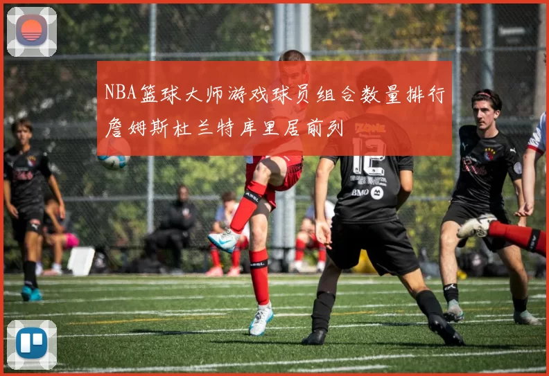 NBA篮球大师游戏球员组合数量排行詹姆斯杜兰特库里居前列