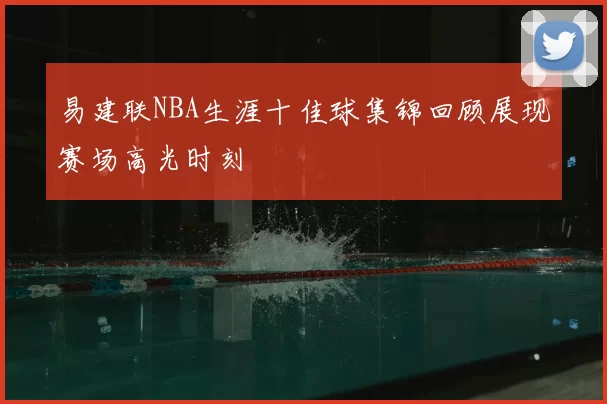 易建联NBA生涯十佳球集锦回顾展现赛场高光时刻