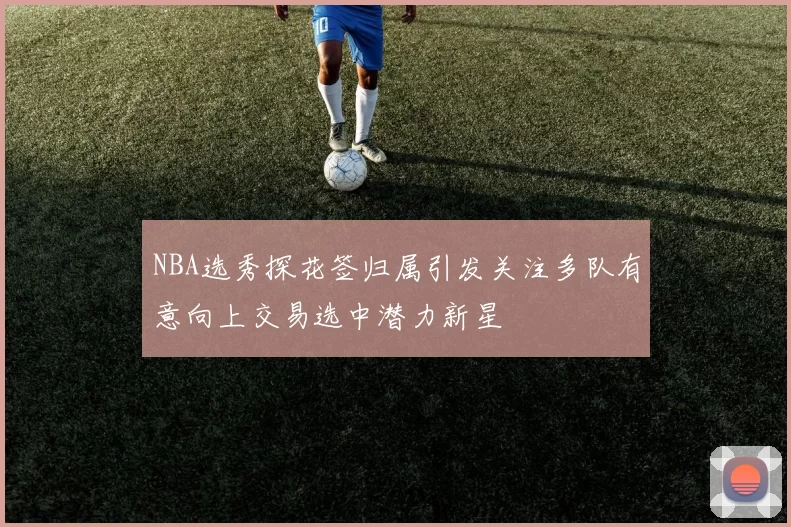 NBA选秀探花签归属引发关注多队有意向上交易选中潜力新星