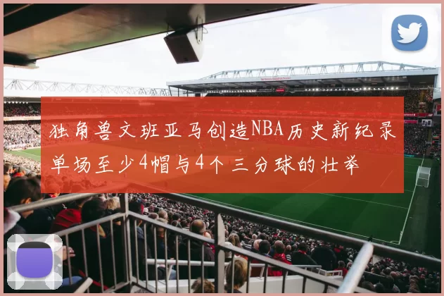 独角兽文班亚马创造NBA历史新纪录单场至少4帽与4个三分球的壮举