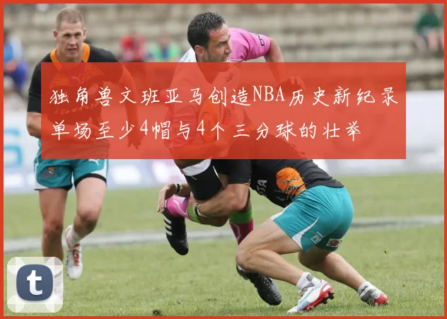 独角兽文班亚马创造NBA历史新纪录单场至少4帽与4个三分球的壮举