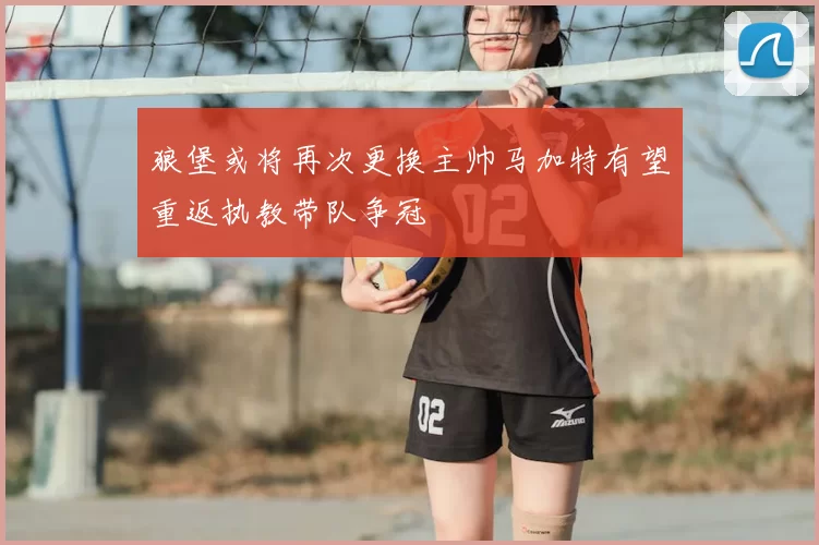 狼堡或将再次更换主帅马加特有望重返执教带队争冠