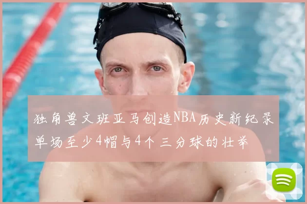 独角兽文班亚马创造NBA历史新纪录单场至少4帽与4个三分球的壮举