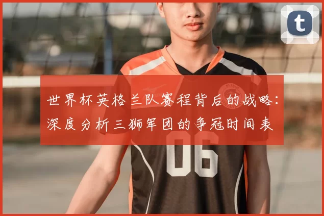 世界杯英格兰队赛程背后的战略：深度分析三狮军团的争冠时间表
