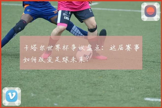 卡塔尔世界杯争议盘点：这届赛事如何改变足球未来？