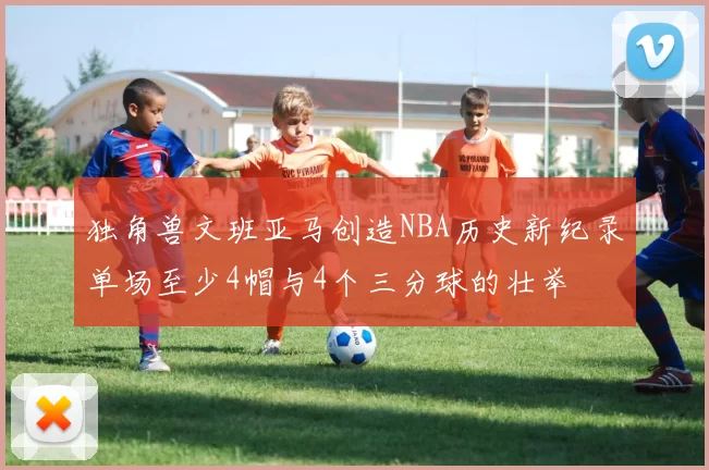 独角兽文班亚马创造NBA历史新纪录单场至少4帽与4个三分球的壮举