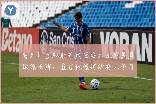 意外!金靴射手成国安本土球员最敬佩王牌,直言他值得所有人学习