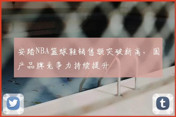 安踏NBA篮球鞋销售额突破新高，国产品牌竞争力持续提升