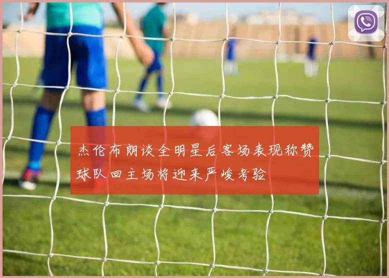 杰伦布朗谈全明星后客场表现称赞球队回主场将迎来严峻考验