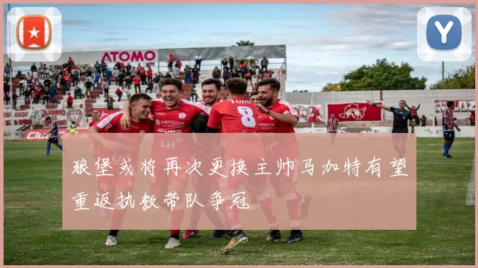 狼堡或将再次更换主帅马加特有望重返执教带队争冠
