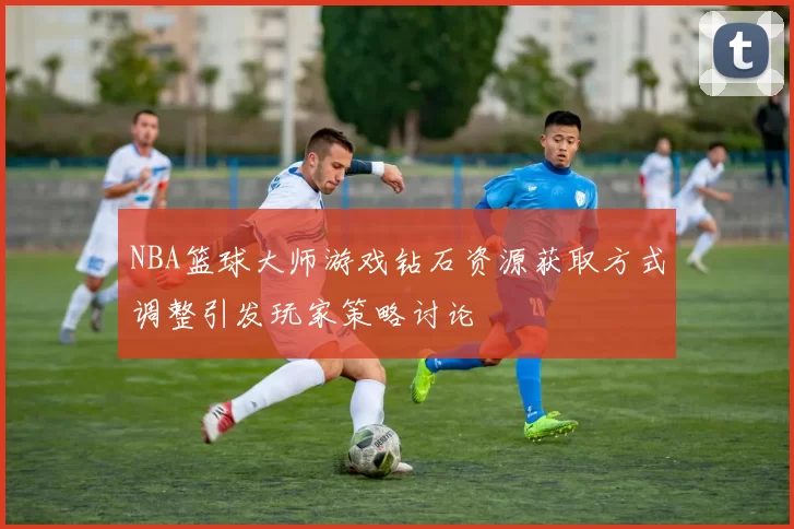 NBA篮球大师游戏钻石资源获取方式调整引发玩家策略讨论